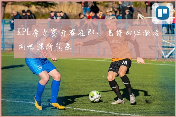 KPL春季赛开赛在即，老将回归激活训练课新气象