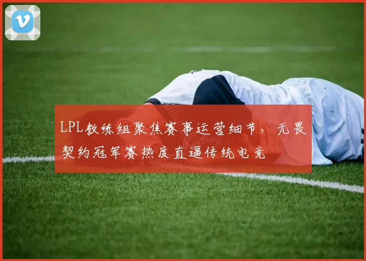 LPL教练组聚焦赛事运营细节，无畏契约冠军赛热度直逼传统电竞