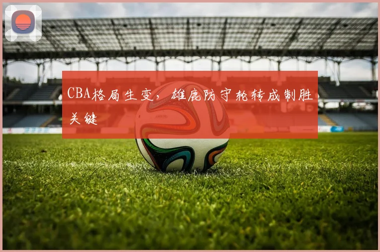 CBA格局生变，雄鹿防守轮转成制胜关键