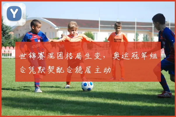 世锦赛混团格局生变，奥运冠军组合凭默契配合稳居主动