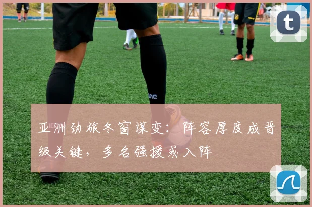 亚洲劲旅冬窗谋变：阵容厚度成晋级关键，多名强援或入阵