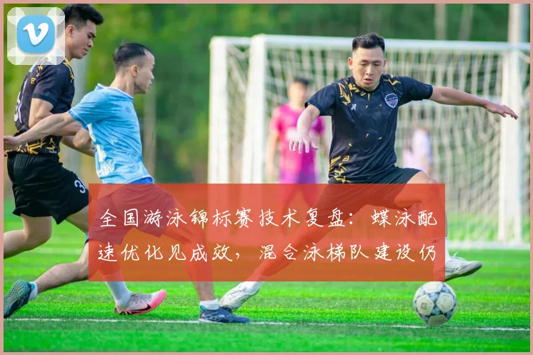 全国游泳锦标赛技术复盘：蝶泳配速优化见成效，混合泳梯队建设仍待破局