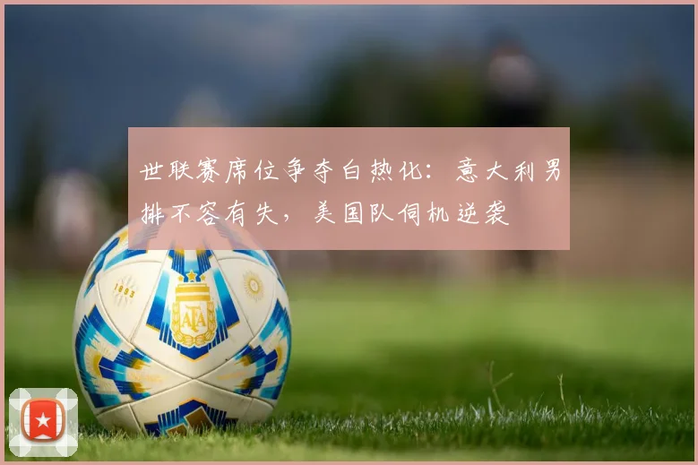 世联赛席位争夺白热化：意大利男排不容有失，美国队伺机逆袭