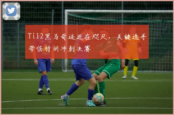 Ti12黑马奇迹近在咫尺，关键选手带伤特训冲刺决赛