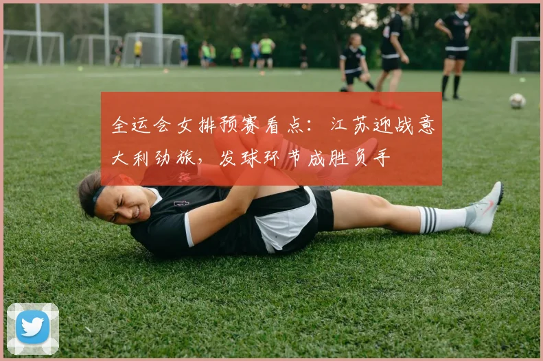 全运会女排预赛看点：江苏迎战意大利劲旅，发球环节成胜负手