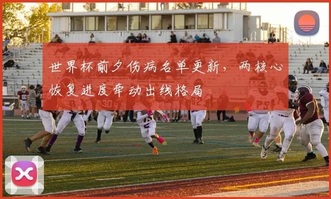 世界杯前夕伤病名单更新，两核心恢复进度牵动出线格局