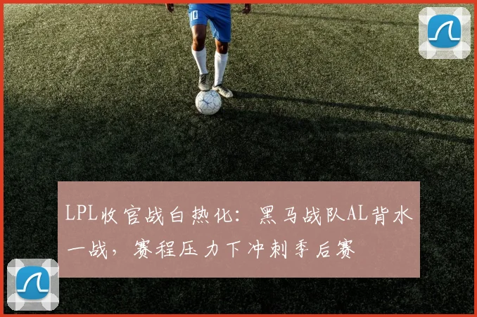 LPL收官战白热化：黑马战队AL背水一战，赛程压力下冲刺季后赛
