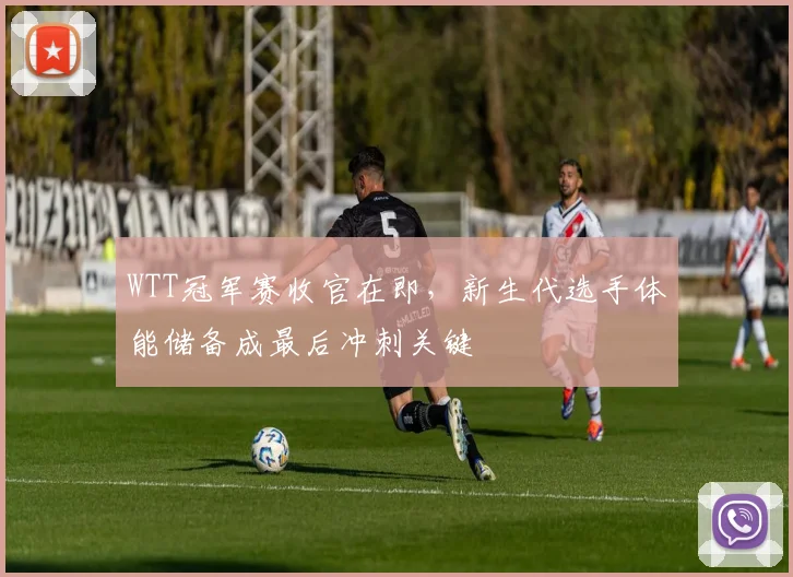 WTT冠军赛收官在即，新生代选手体能储备成最后冲刺关键
