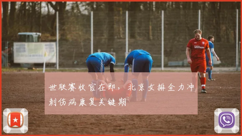 世联赛收官在即，北京女排全力冲刺伤病康复关键期
