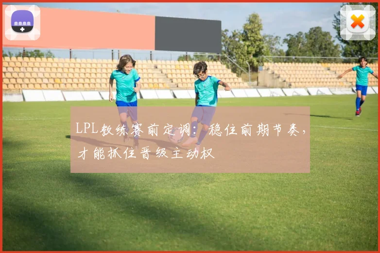 LPL教练赛前定调：稳住前期节奏，才能抓住晋级主动权