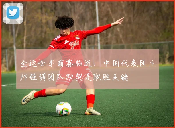全运会季前赛临近，中国代表团主帅强调团队默契是取胜关键