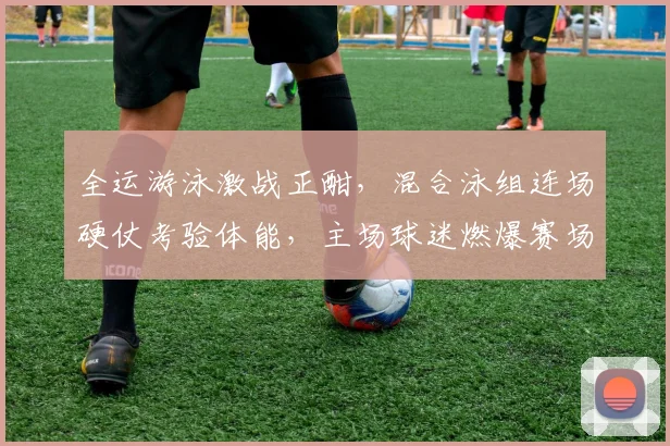 全运游泳激战正酣，混合泳组连场硬仗考验体能，主场球迷燃爆赛场或成关键变量