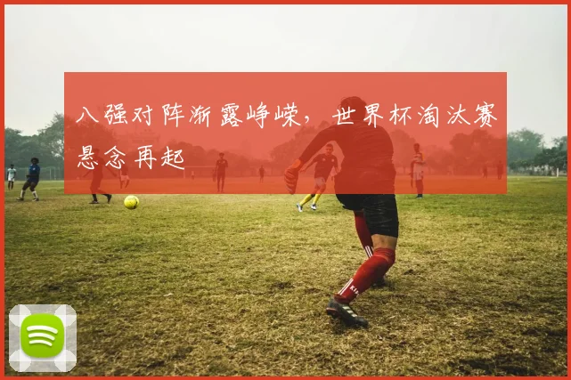 八强对阵渐露峥嵘，世界杯淘汰赛悬念再起