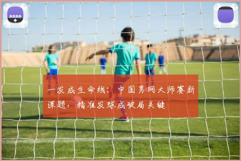 一发成生命线：中国男网大师赛新课题，精准发球成破局关键