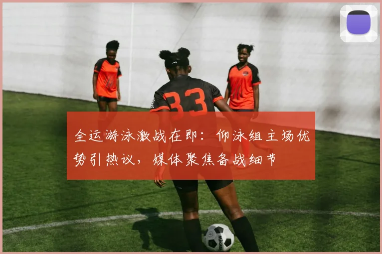 全运游泳激战在即：仰泳组主场优势引热议，媒体聚焦备战细节