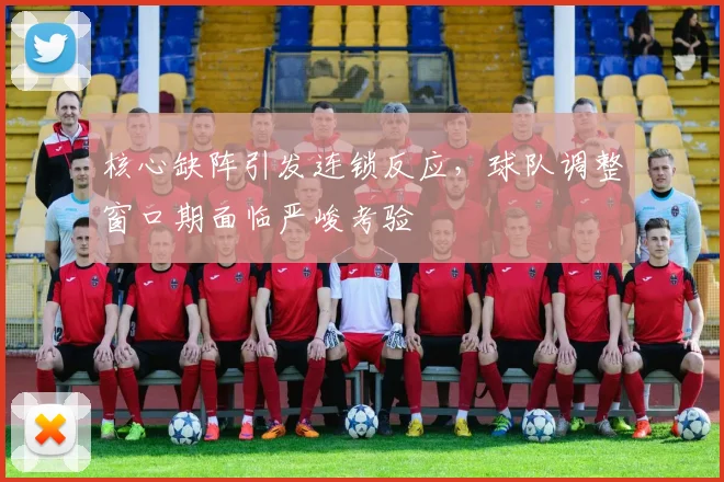 核心缺阵引发连锁反应，球队调整窗口期面临严峻考验