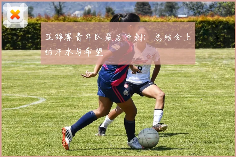 亚锦赛青年队最后冲刺：总结会上的汗水与希望