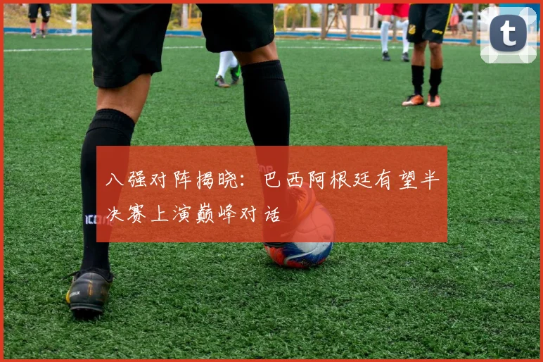 八强对阵揭晓：巴西阿根廷有望半决赛上演巅峰对话