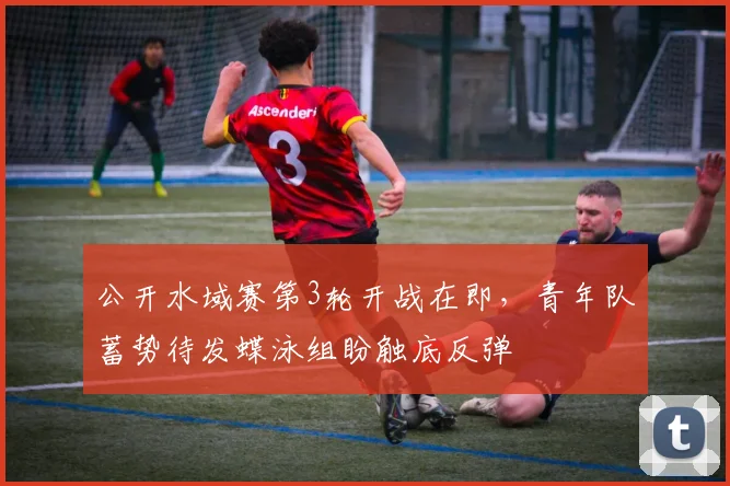 公开水域赛第3轮开战在即，青年队蓄势待发蝶泳组盼触底反弹