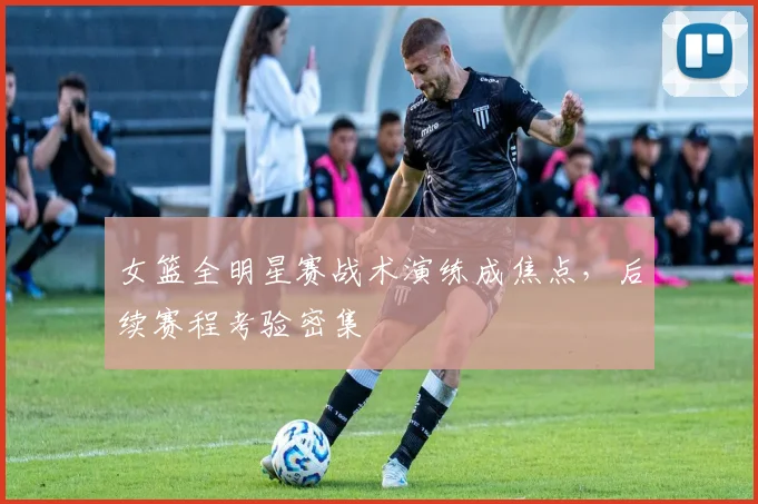女篮全明星赛战术演练成焦点，后续赛程考验密集