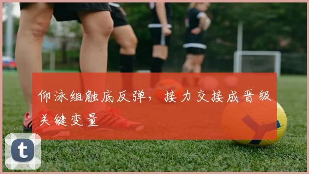 仰泳组触底反弹，接力交接成晋级关键变量