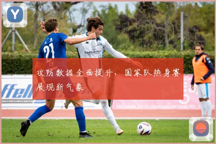 攻防数据全面提升，国家队热身赛展现新气象