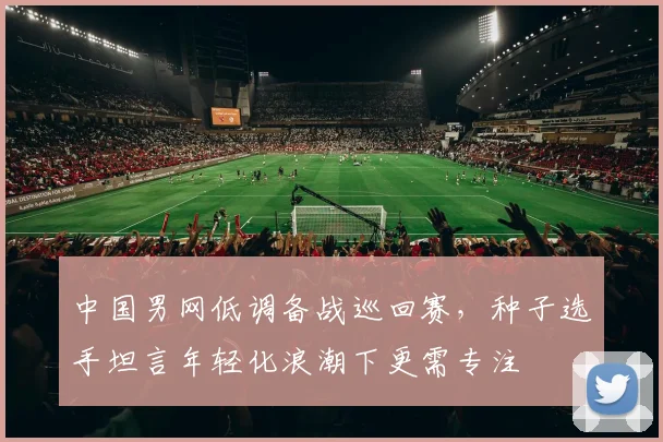 中国男网低调备战巡回赛，种子选手坦言年轻化浪潮下更需专注