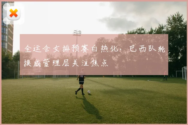 全运会女排预赛白热化，巴西队轮换成管理层关注焦点