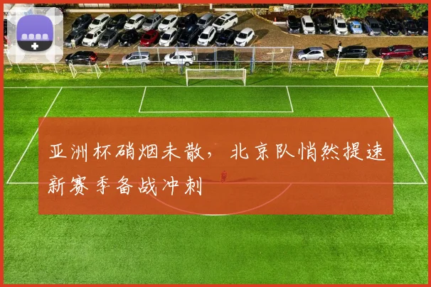 亚洲杯硝烟未散，北京队悄然提速新赛季备战冲刺